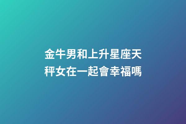 金牛男和上升星座天秤女在一起會幸福嗎-第1張-星座運勢-玄機派