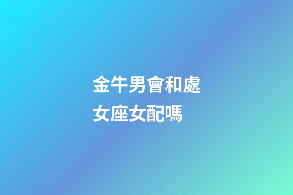金牛男會和處女座女配嗎-第1張-星座運勢-玄機派