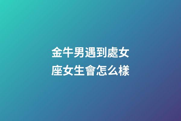 金牛男遇到處女座女生會怎么樣-第1張-星座運勢-玄機派