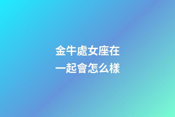 金牛處女座在一起會怎么樣-第1張-星座運勢-玄機派