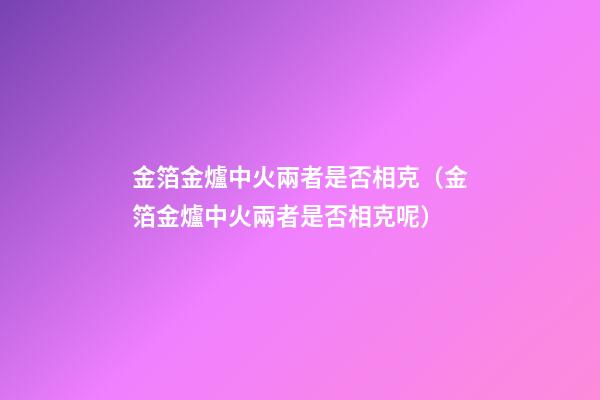 金箔金爐中火兩者是否相克（金箔金爐中火兩者是否相克呢）
