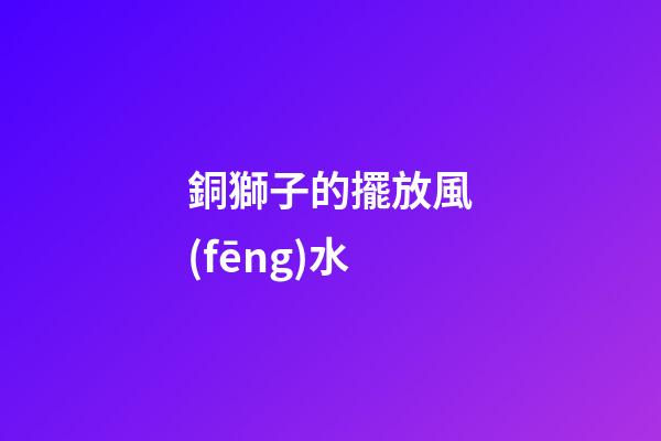 銅獅子的擺放風(fēng)水