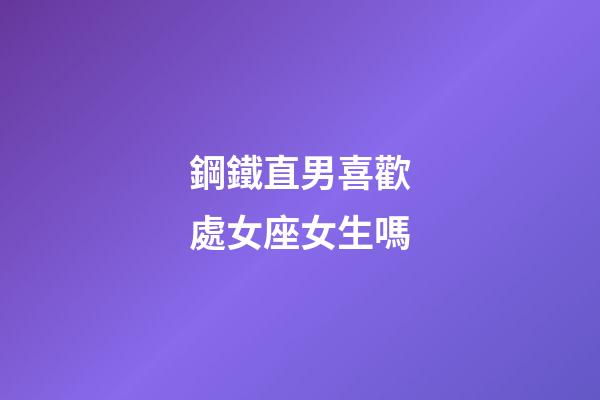 鋼鐵直男喜歡處女座女生嗎-第1張-星座運勢-玄機派
