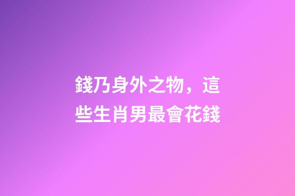錢乃身外之物，這些生肖男最會花錢