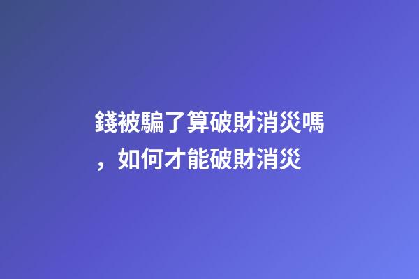 錢被騙了算破財消災嗎，如何才能破財消災