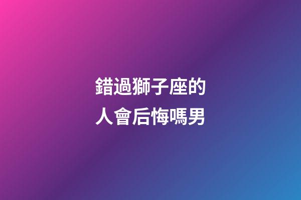 錯過獅子座的人會后悔嗎男-第1張-星座運勢-玄機派