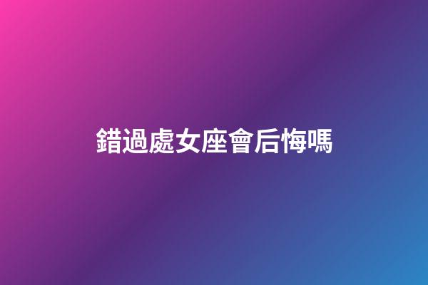 錯過處女座會后悔嗎-第1張-星座運(yùn)勢-玄機(jī)派