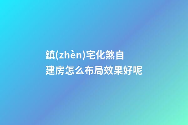鎮(zhèn)宅化煞自建房怎么布局效果好呢
