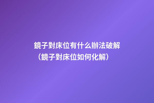 鏡子對床位有什么辦法破解（鏡子對床位如何化解）