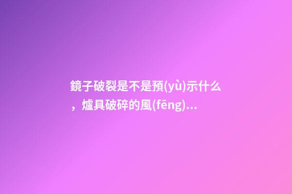 鏡子破裂是不是預(yù)示什么，爐具破碎的風(fēng)水