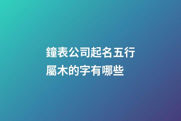 鐘表公司起名五行屬木的字有哪些-第1張-公司起名-玄機派