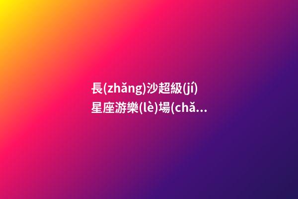 長(zhǎng)沙超級(jí)星座游樂(lè)場(chǎng)在哪里