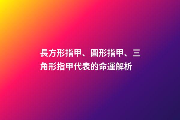 長方形指甲、圓形指甲、三角形指甲代表的命運解析