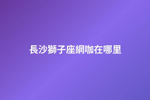 長沙獅子座網咖在哪里