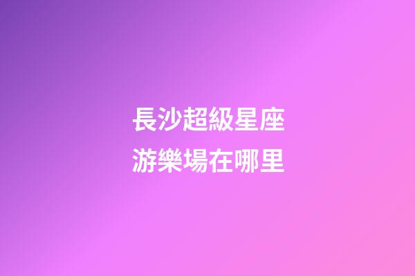 長沙超級星座游樂場在哪里
