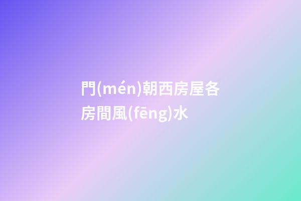 門(mén)朝西房屋各房間風(fēng)水