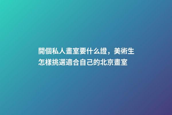 開個私人畫室要什么證，美術生怎樣挑選適合自己的北京畫室-第1張-觀點-玄機派