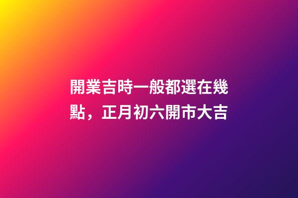 開業吉時一般都選在幾點，正月初六開市大吉