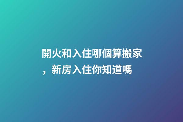 開火和入住哪個算搬家，新房入住你知道嗎-第1張-觀點-玄機派