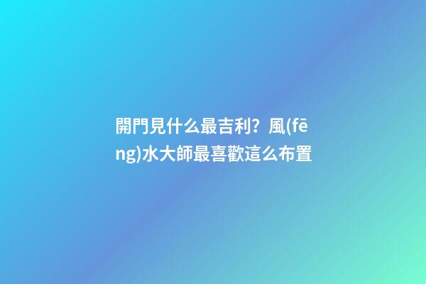 開門見什么最吉利？風(fēng)水大師最喜歡這么布置