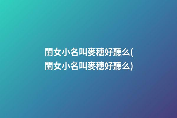 閨女小名叫麥穗好聽么(閨女小名叫麥穗好聽么)