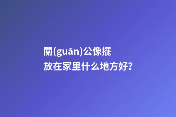 關(guān)公像擺放在家里什么地方好？