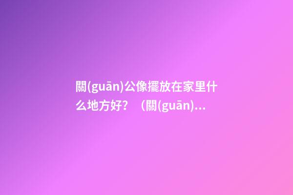 關(guān)公像擺放在家里什么地方好？（關(guān)公的擺放位置禁忌）