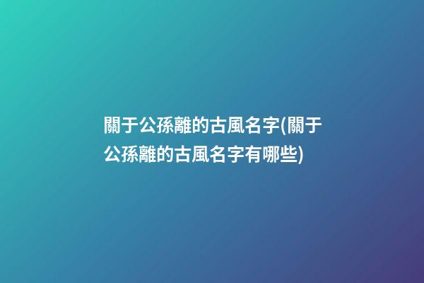關于公孫離的古風名字(關于公孫離的古風名字有哪些)