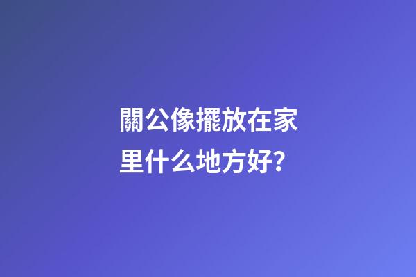 關公像擺放在家里什么地方好？