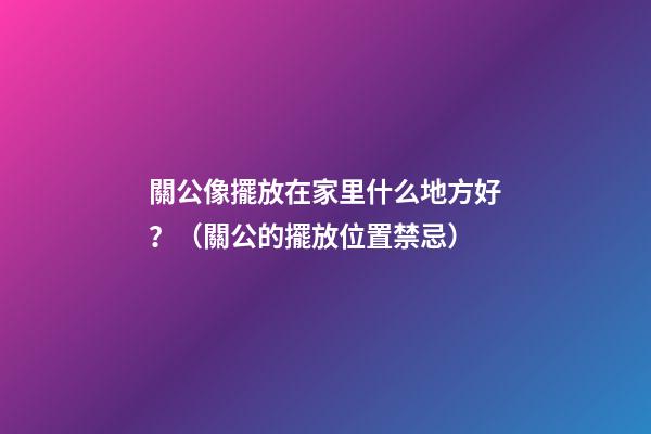 關公像擺放在家里什么地方好？（關公的擺放位置禁忌）