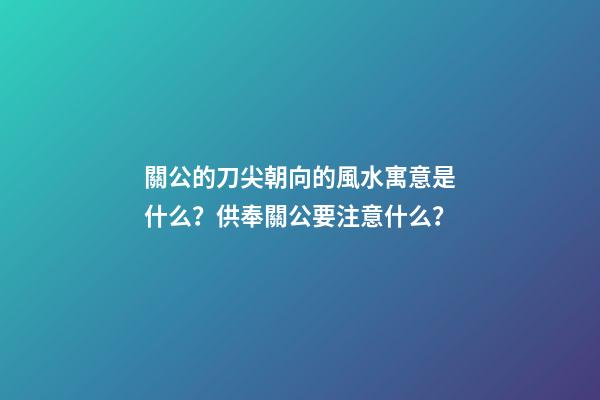 關公的刀尖朝向的風水寓意是什么？供奉關公要注意什么？