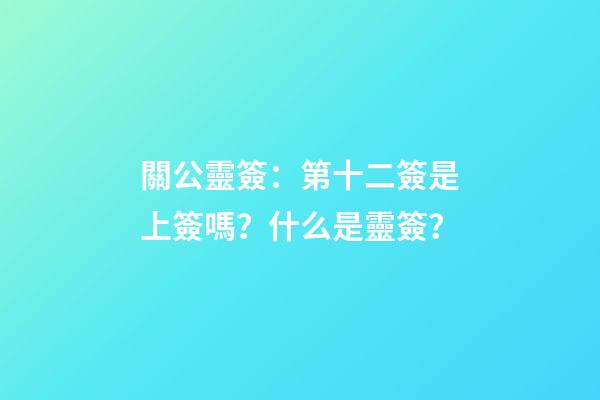 關公靈簽：第十二簽是上簽嗎？什么是靈簽？