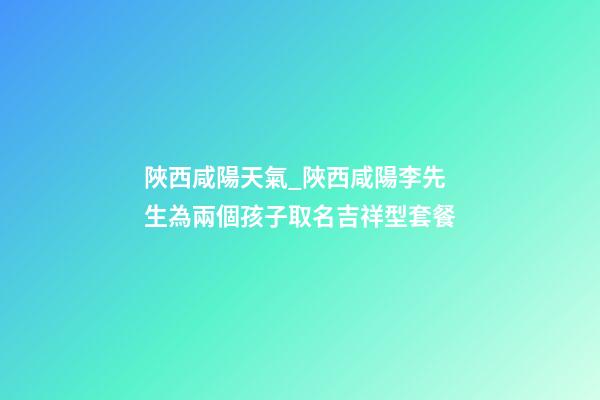 陜西咸陽天氣_陜西咸陽李先生為兩個孩子取名吉祥型套餐-第1張-公司起名-玄機派