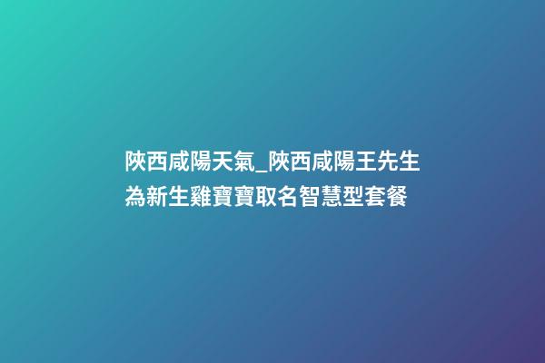 陜西咸陽天氣_陜西咸陽王先生為新生雞寶寶取名智慧型套餐-第1張-公司起名-玄機派