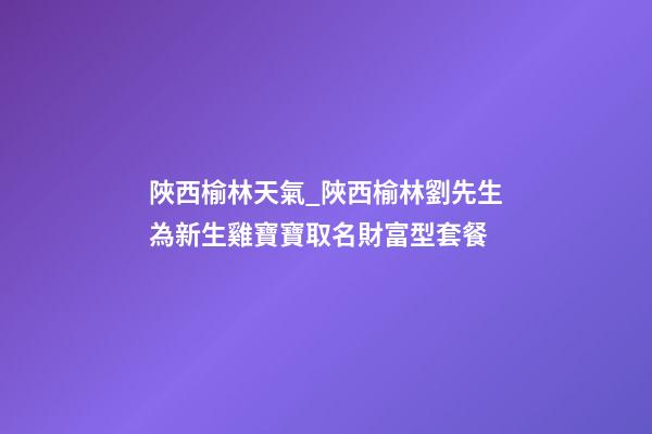 陜西榆林天氣_陜西榆林劉先生為新生雞寶寶取名財富型套餐-第1張-公司起名-玄機派