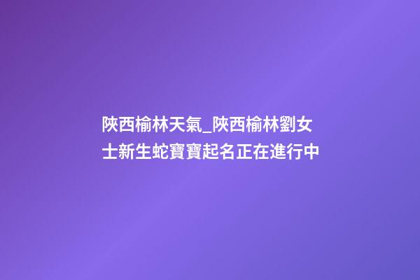陜西榆林天氣_陜西榆林劉女士新生蛇寶寶起名正在進行中-第1張-公司起名-玄機派