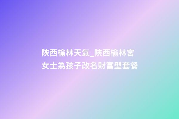 陜西榆林天氣_陜西榆林宮女士為孩子改名財富型套餐-第1張-公司起名-玄機派