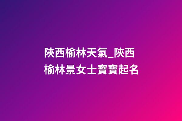陜西榆林天氣_陜西榆林景女士寶寶起名-第1張-公司起名-玄機(jī)派