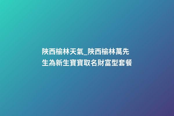 陜西榆林天氣_陜西榆林萬先生為新生寶寶取名財富型套餐-第1張-公司起名-玄機派