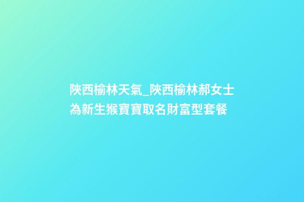 陜西榆林天氣_陜西榆林郝女士為新生猴寶寶取名財富型套餐-第1張-公司起名-玄機派