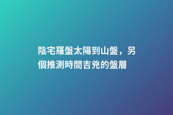 陰宅羅盤太陽到山盤，另個推測時間吉兇的盤層