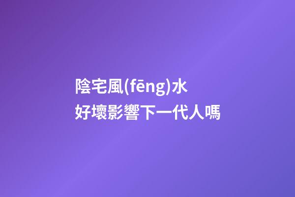 陰宅風(fēng)水好壞影響下一代人嗎