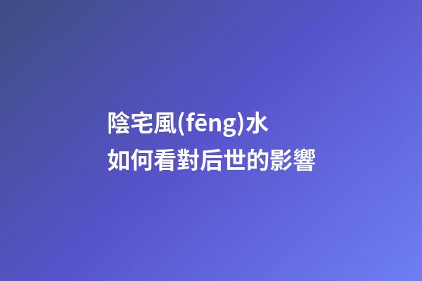 陰宅風(fēng)水如何看對后世的影響