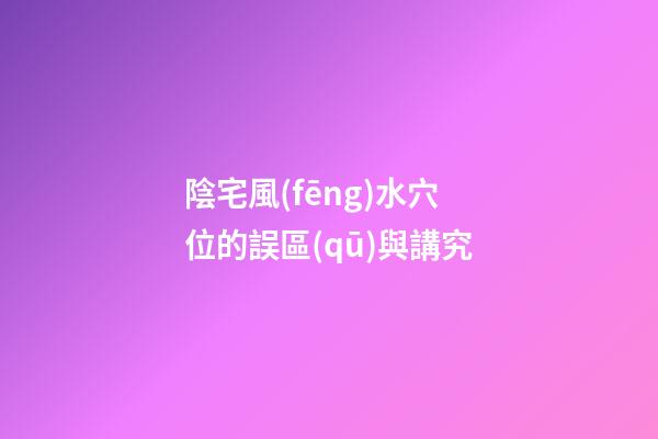 陰宅風(fēng)水穴位的誤區(qū)與講究
