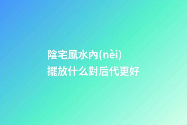 陰宅風水內(nèi)擺放什么對后代更好