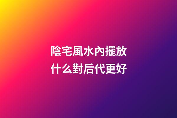 陰宅風水內擺放什么對后代更好