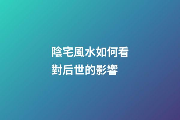 陰宅風水如何看對后世的影響