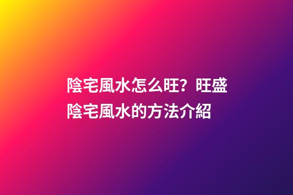 陰宅風水怎么旺？旺盛陰宅風水的方法介紹