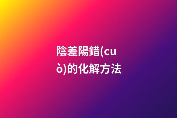 陰差陽錯(cuò)的化解方法