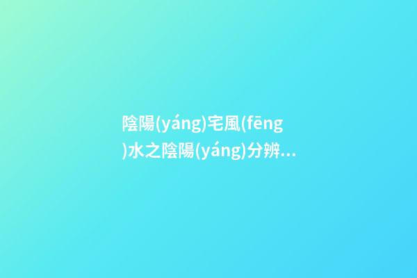 陰陽(yáng)宅風(fēng)水之陰陽(yáng)分辨，山脈的陽(yáng)面和背面的吉兇禍福是不一樣的！